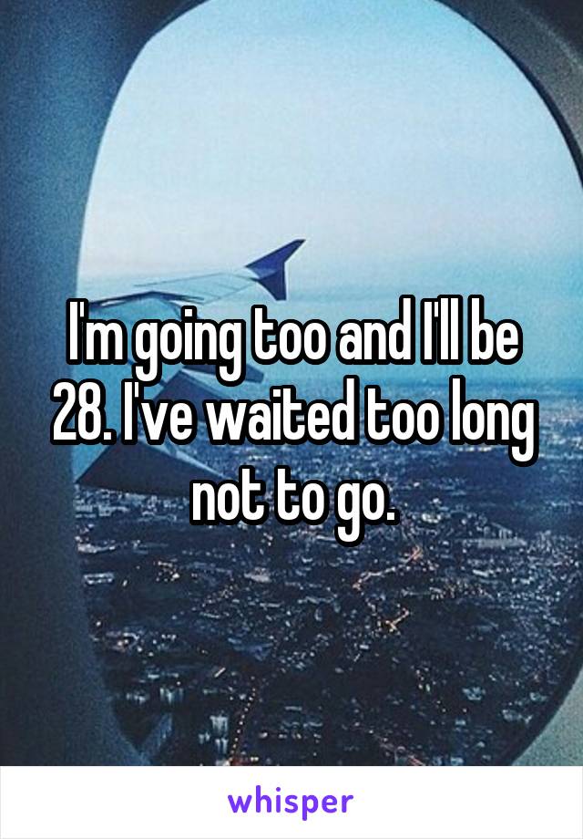 I'm going too and I'll be 28. I've waited too long not to go.