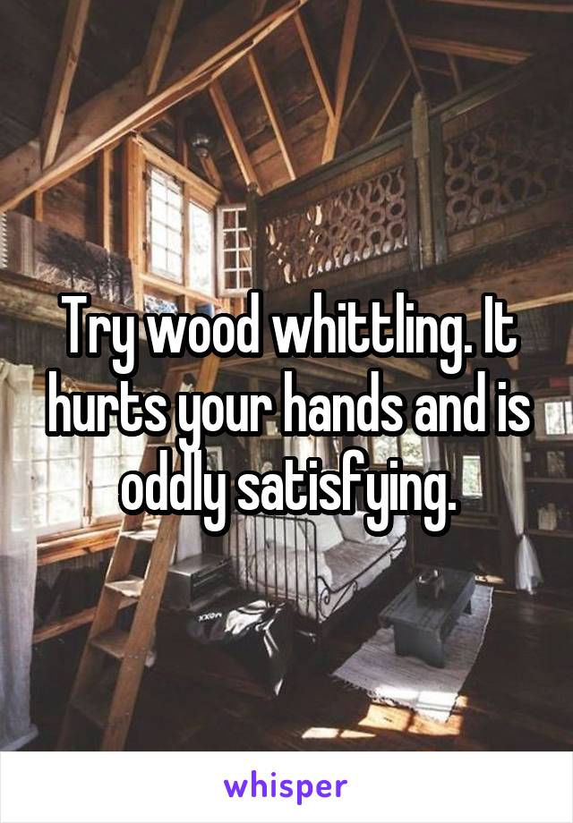 Try wood whittling. It hurts your hands and is oddly satisfying.