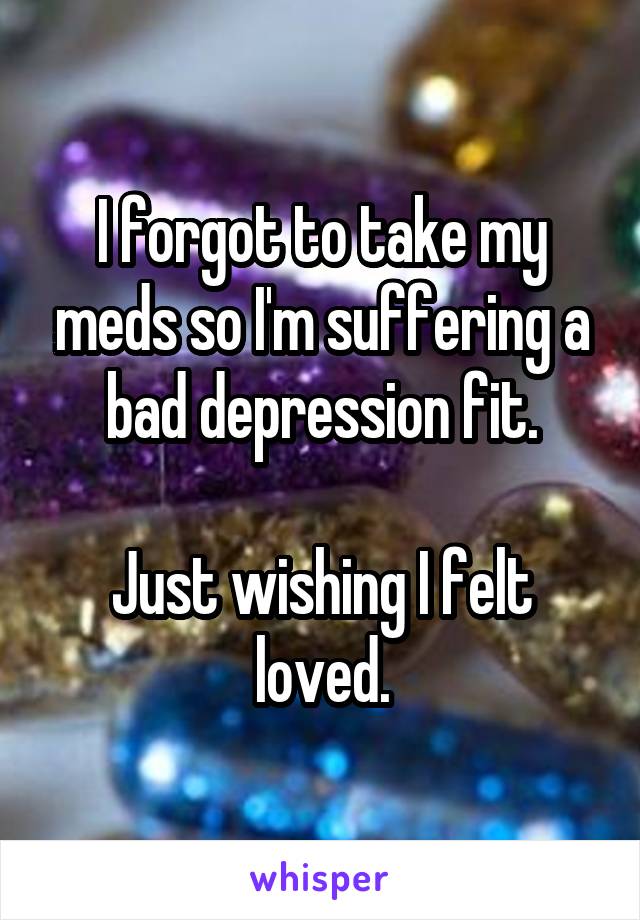 I forgot to take my meds so I'm suffering a bad depression fit.

Just wishing I felt loved.