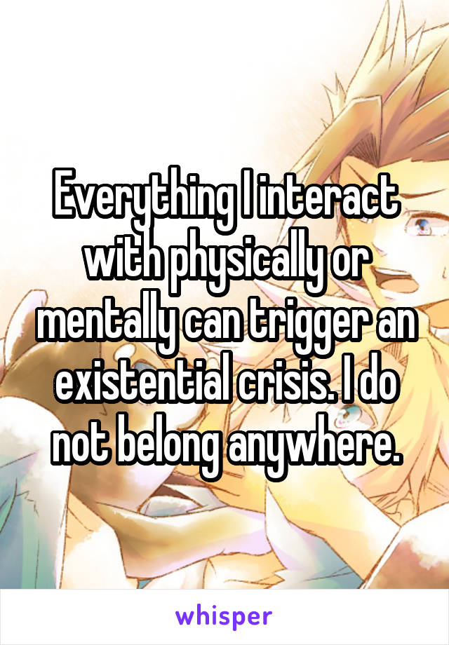 Everything I interact with physically or mentally can trigger an existential crisis. I do not belong anywhere.