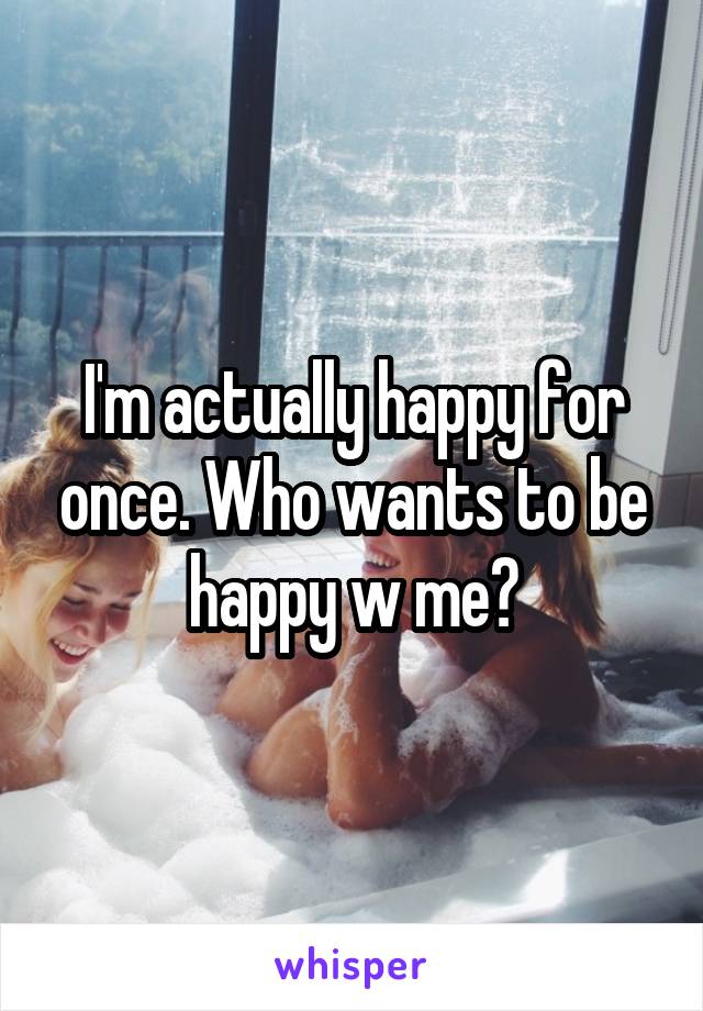 I'm actually happy for once. Who wants to be happy w me?