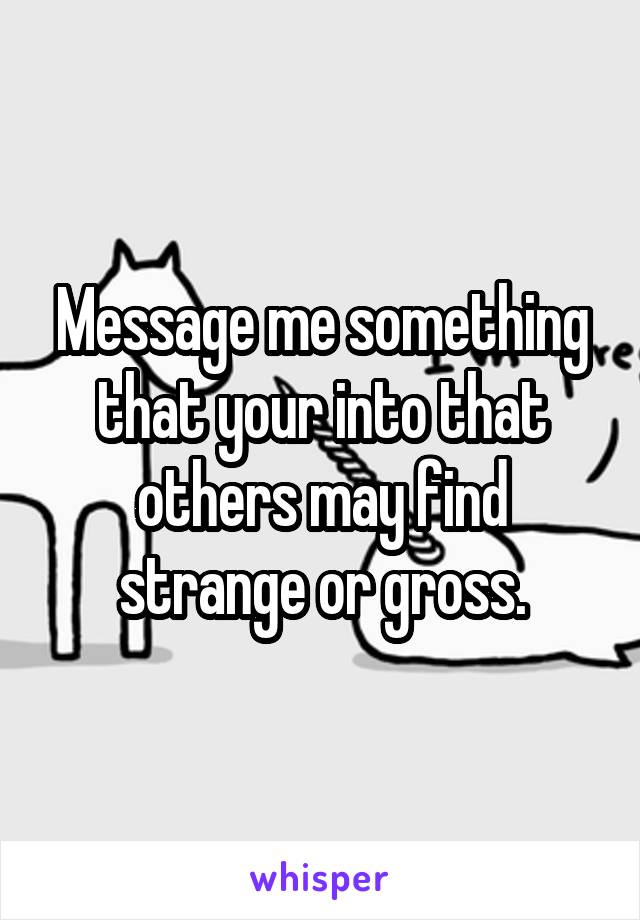 Message me something that your into that others may find strange or gross.