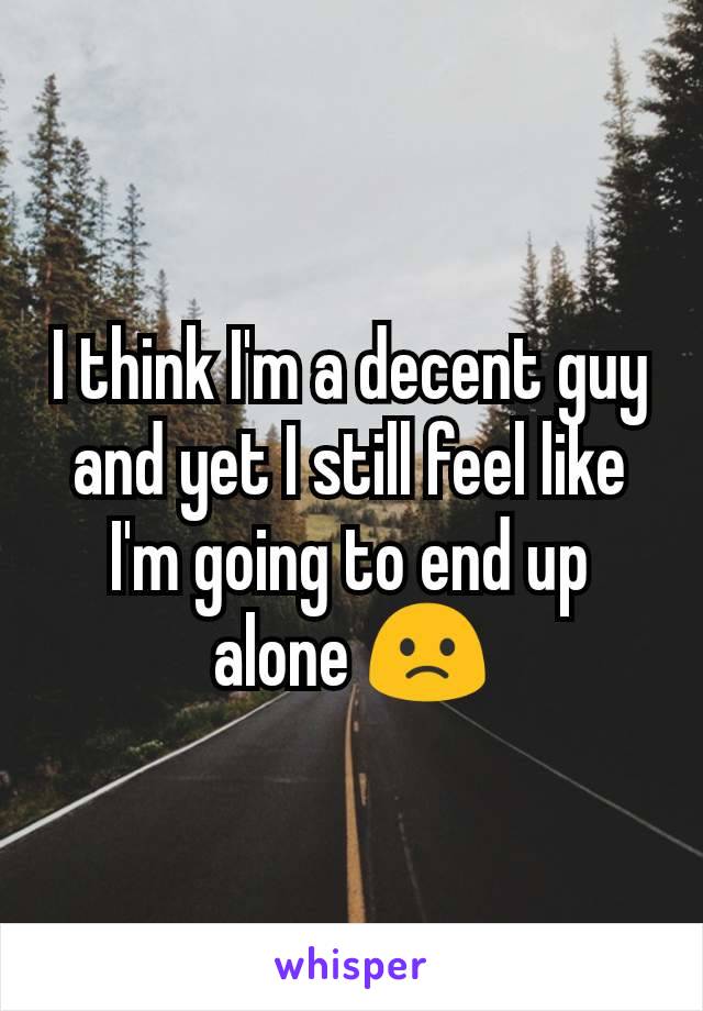 I think I'm a decent guy and yet I still feel like I'm going to end up alone 🙁