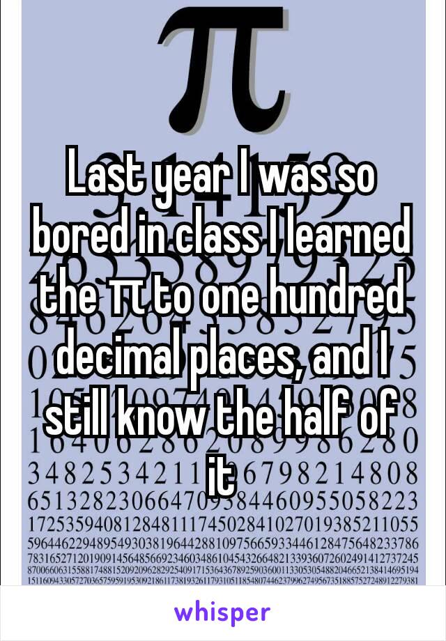 Last year I was so bored in class I learned the π to one hundred decimal places, and I still know the half of it