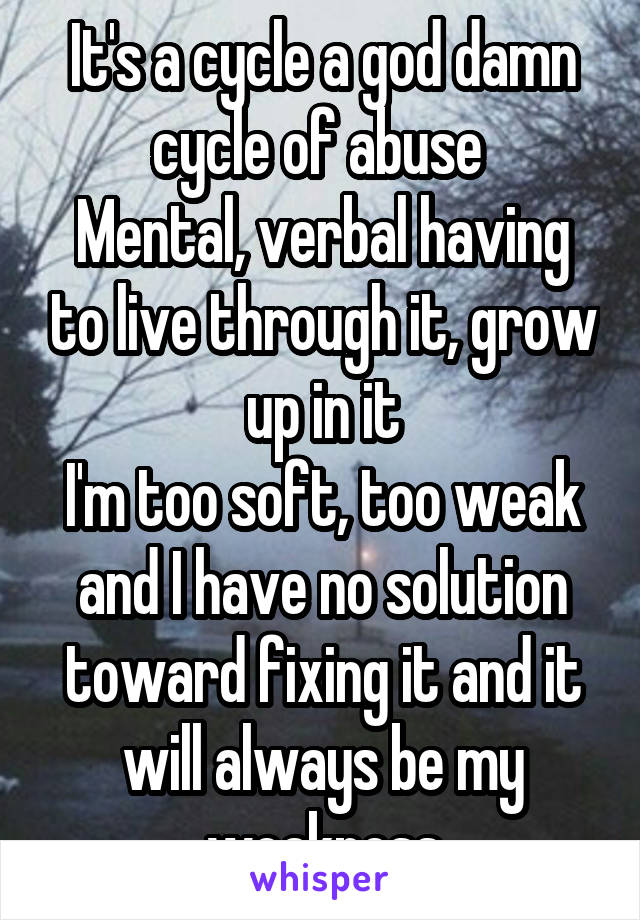 It's a cycle a god damn cycle of abuse 
Mental, verbal having to live through it, grow up in it
I'm too soft, too weak and I have no solution toward fixing it and it will always be my weakness