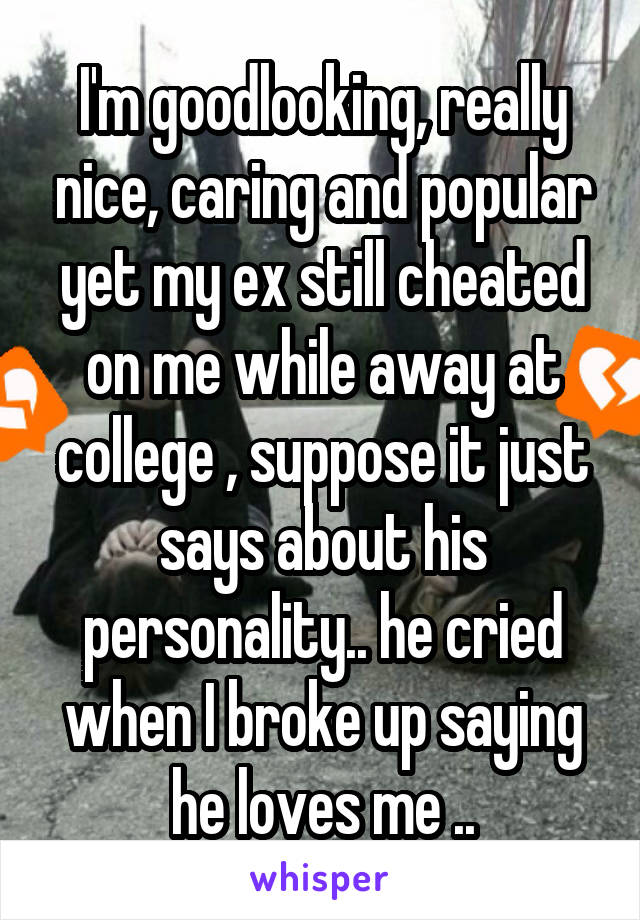 I'm goodlooking, really nice, caring and popular yet my ex still cheated on me while away at college , suppose it just says about his personality.. he cried when I broke up saying he loves me ..