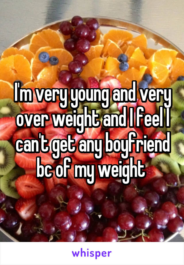 I'm very young and very over weight and I feel I can't get any boyfriend bc of my weight 