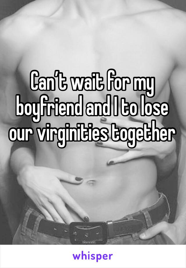 Can’t wait for my boyfriend and I to lose our virginities together 