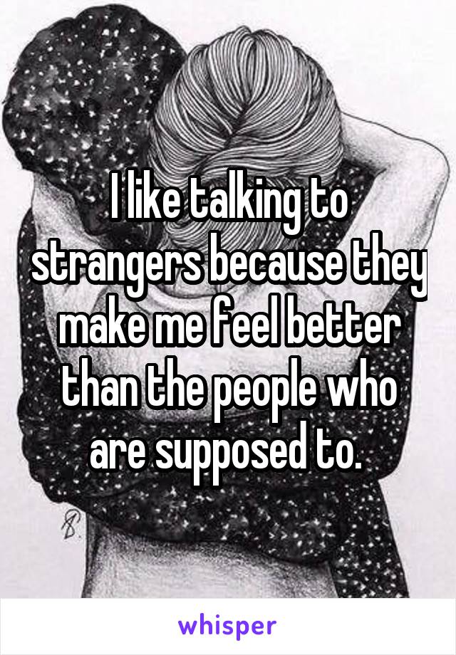 I like talking to strangers because they make me feel better than the people who are supposed to. 