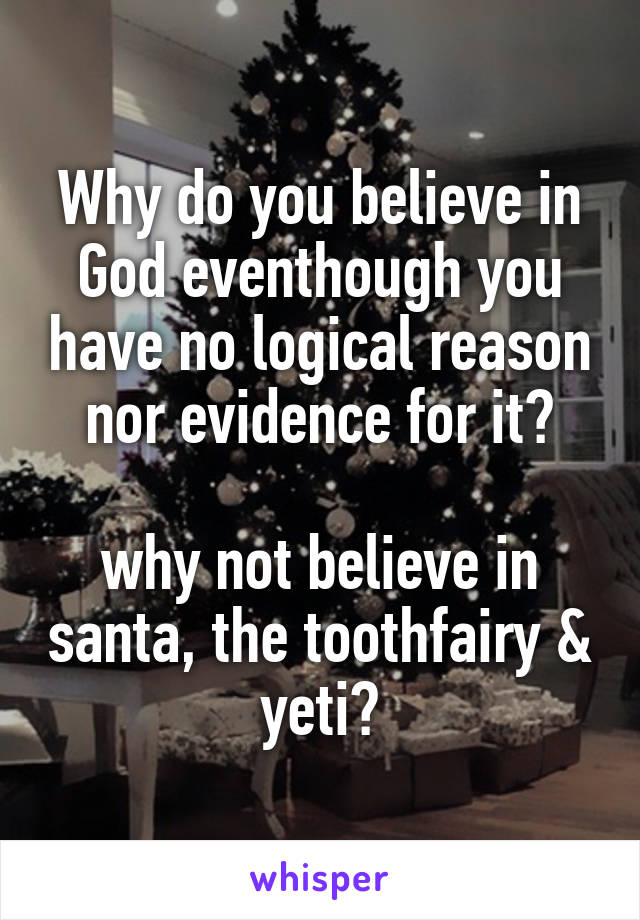 Why do you believe in God eventhough you have no logical reason nor evidence for it?

why not believe in santa, the toothfairy & yeti?