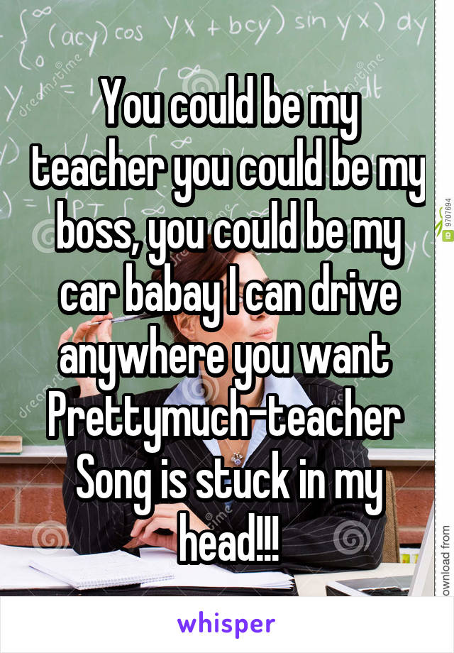 You could be my teacher you could be my boss, you could be my car babay I can drive anywhere you want 
Prettymuch-teacher 
Song is stuck in my head!!!
