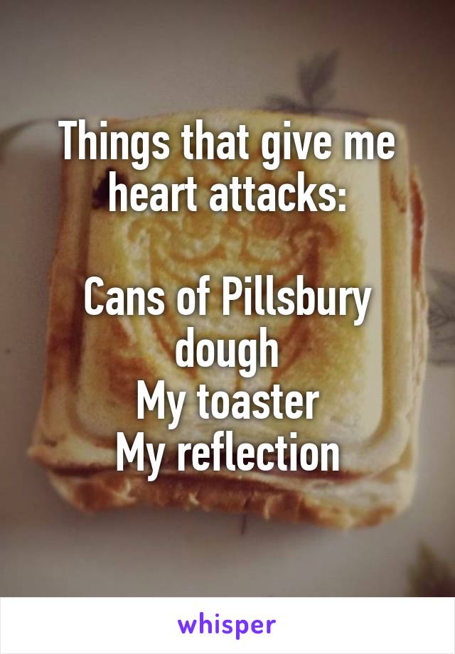 Things that give me heart attacks:

Cans of Pillsbury dough
My toaster
My reflection
