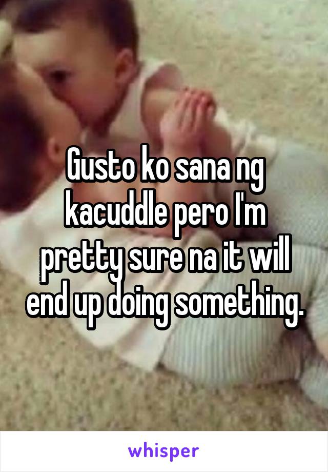 Gusto ko sana ng kacuddle pero I'm pretty sure na it will end up doing something.