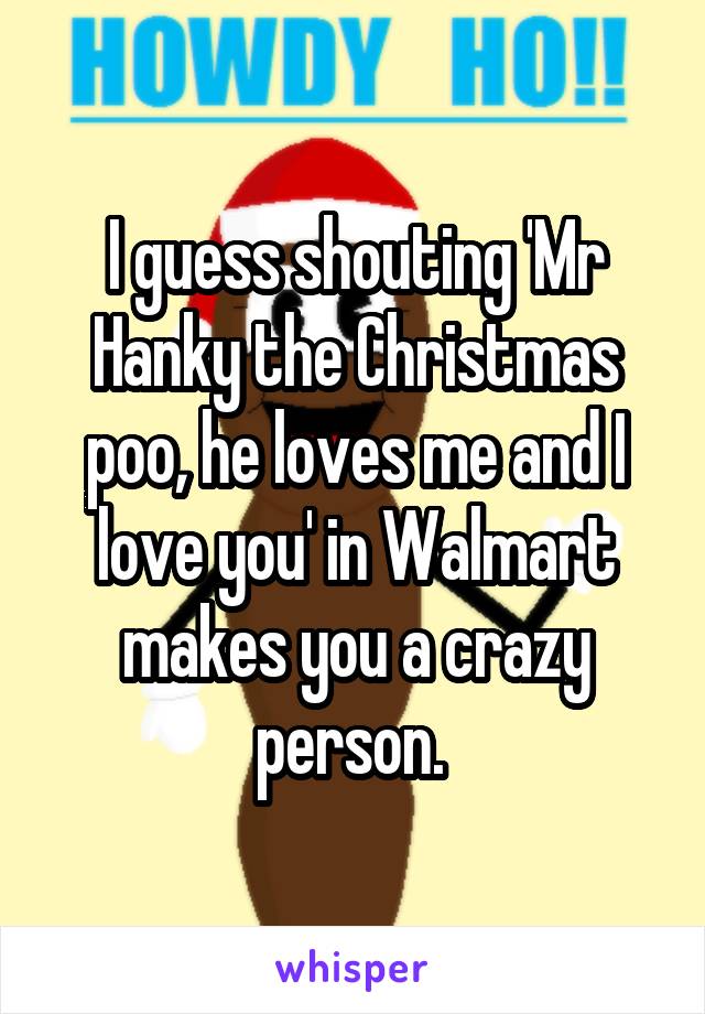 I guess shouting 'Mr Hanky the Christmas poo, he loves me and I love you' in Walmart makes you a crazy person. 
