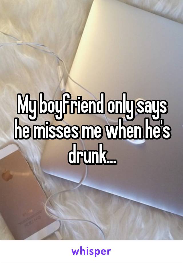 My boyfriend only says he misses me when he's drunk...