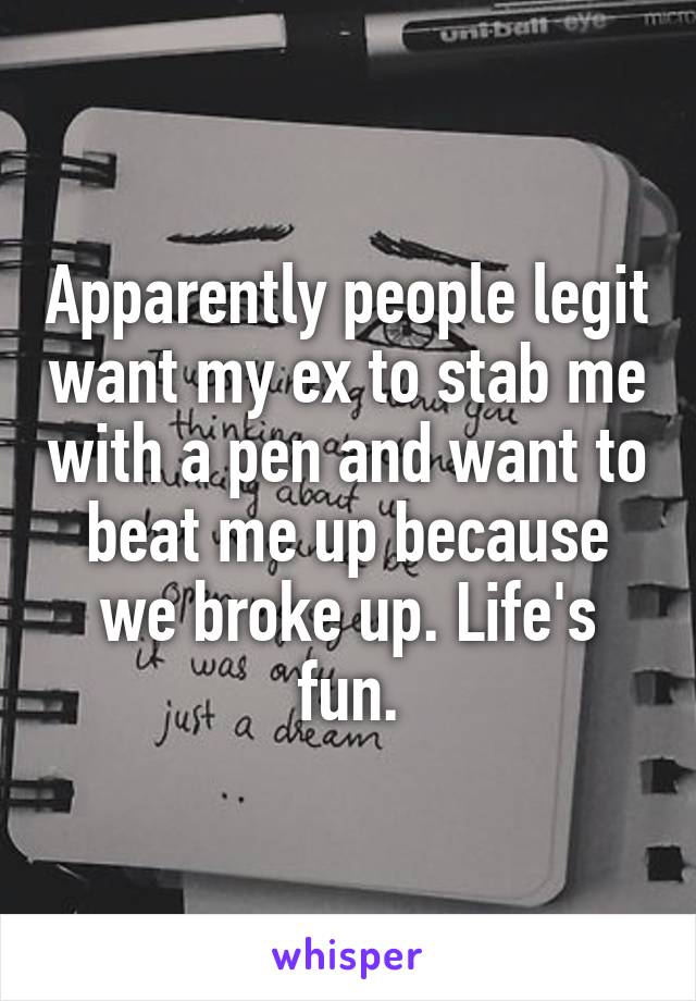 Apparently people legit want my ex to stab me with a pen and want to beat me up because we broke up. Life's fun.
