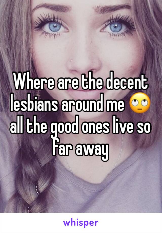 Where are the decent lesbians around me 🙄 all the good ones live so far away 