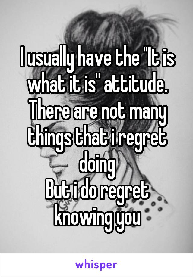 I usually have the "It is what it is" attitude.
There are not many things that i regret doing
But i do regret knowing you