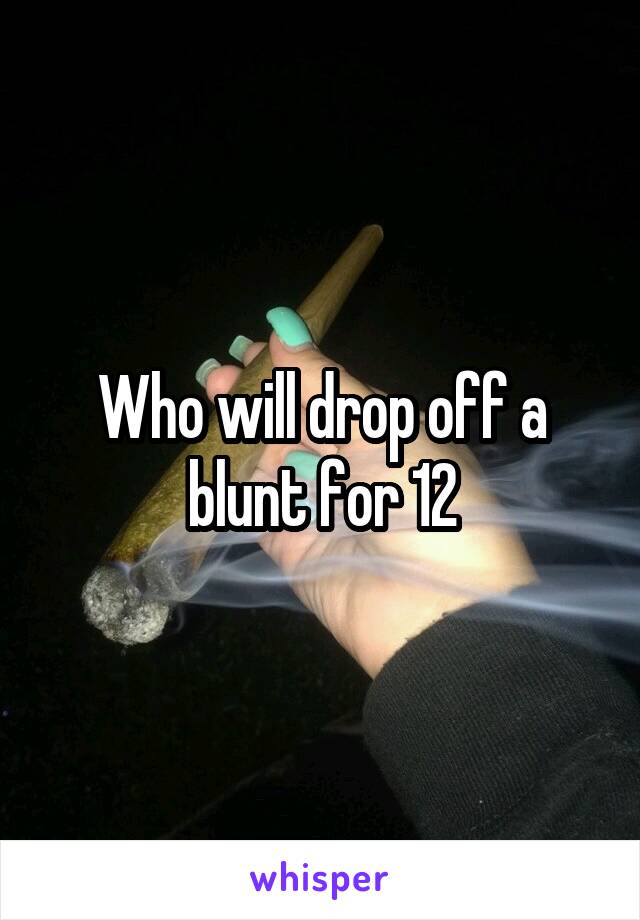 Who will drop off a blunt for 12
