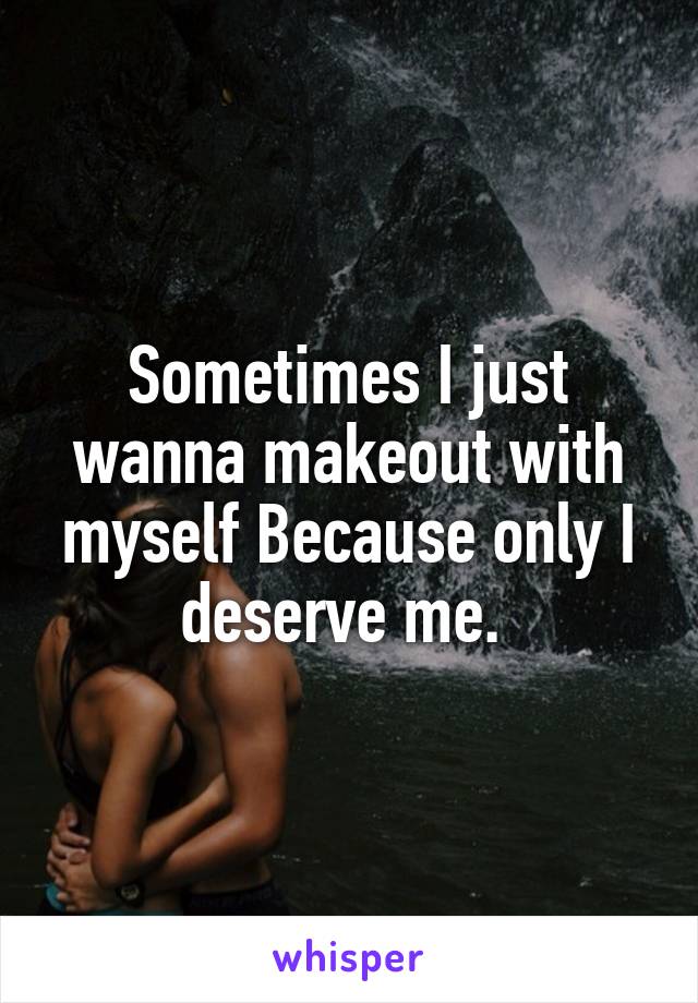 Sometimes I just wanna makeout with myself Because only I deserve me. 