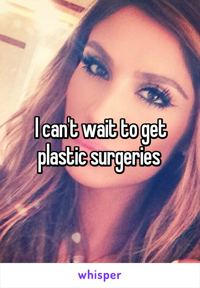 I can't wait to get plastic surgeries 