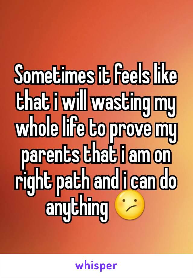 Sometimes it feels like that i will wasting my whole life to prove my parents that i am on right path and i can do anything 😕