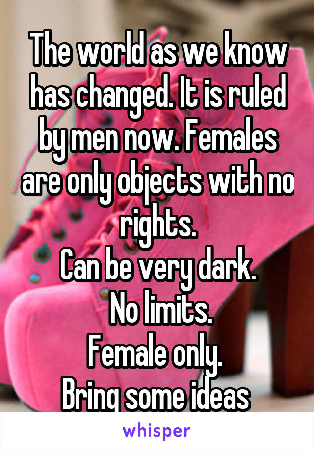 The world as we know has changed. It is ruled by men now. Females are only objects with no rights.
Can be very dark.
 No limits.
Female only. 
Bring some ideas 
