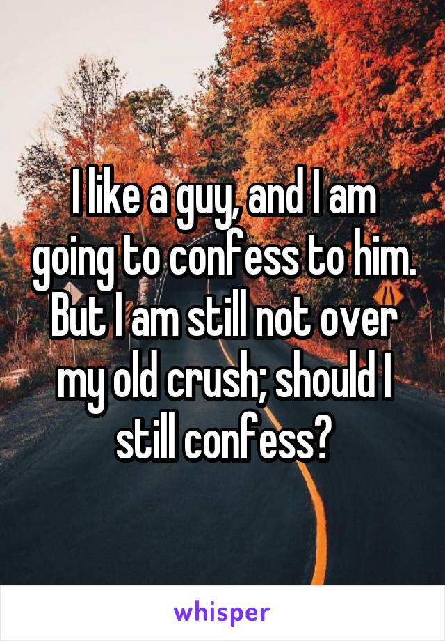 I like a guy, and I am going to confess to him. But I am still not over my old crush; should I still confess?