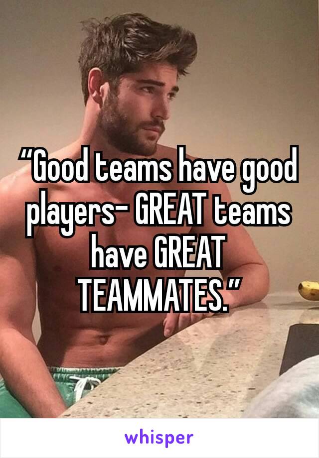 “Good teams have good players- GREAT teams have GREAT TEAMMATES.”
