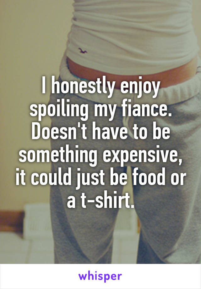 I honestly enjoy spoiling my fiance. Doesn't have to be something expensive, it could just be food or a t-shirt.