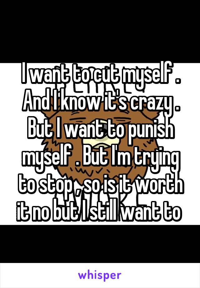I want to cut myself . And I know it's crazy . But I want to punish myself . But I'm trying to stop , so is it worth it no but I still want to 