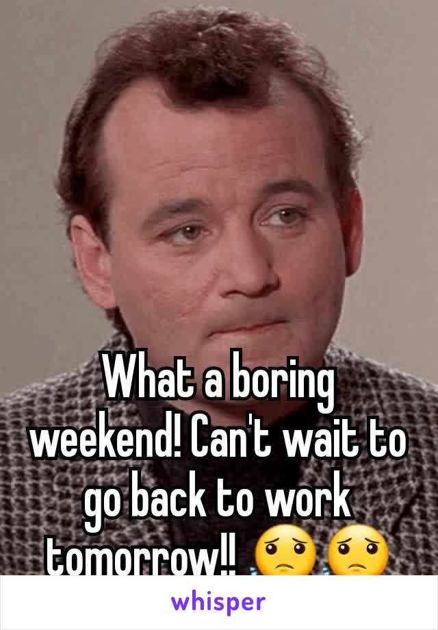 What a boring weekend! Can't wait to go back to work tomorrow!! 😟😟