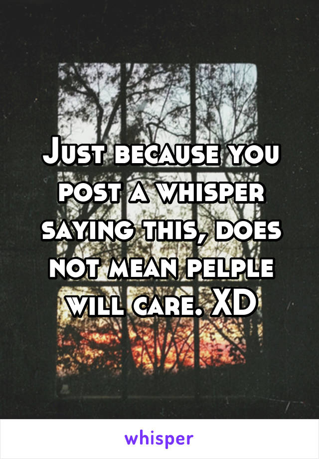 Just because you post a whisper saying this, does not mean pelple will care. XD
