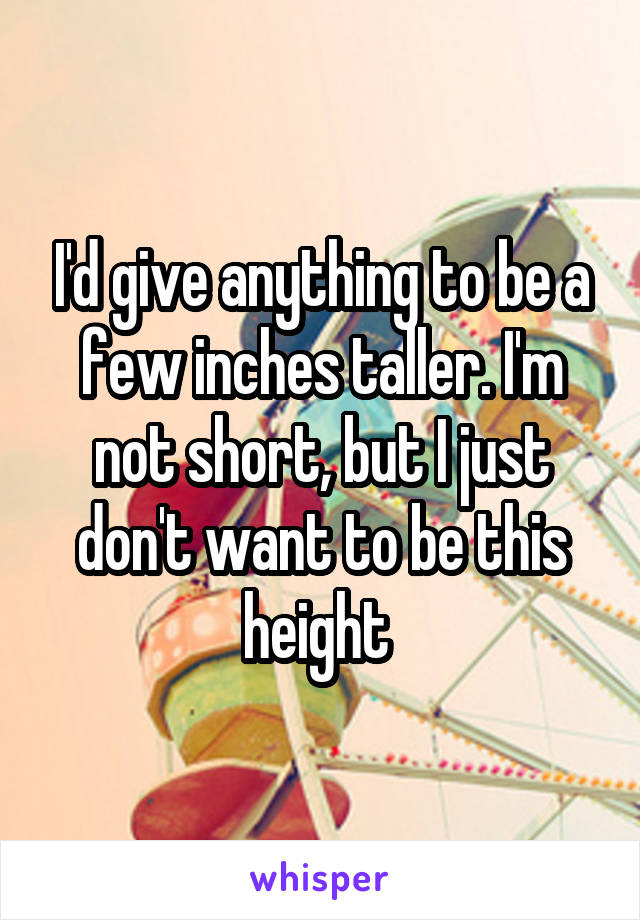 I'd give anything to be a few inches taller. I'm not short, but I just don't want to be this height 