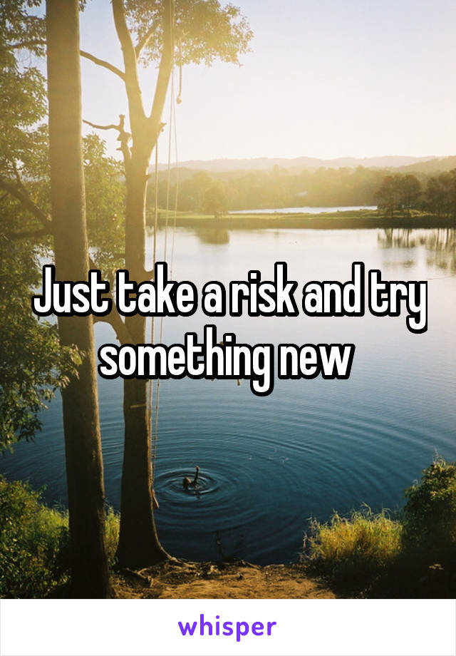 Just take a risk and try something new 