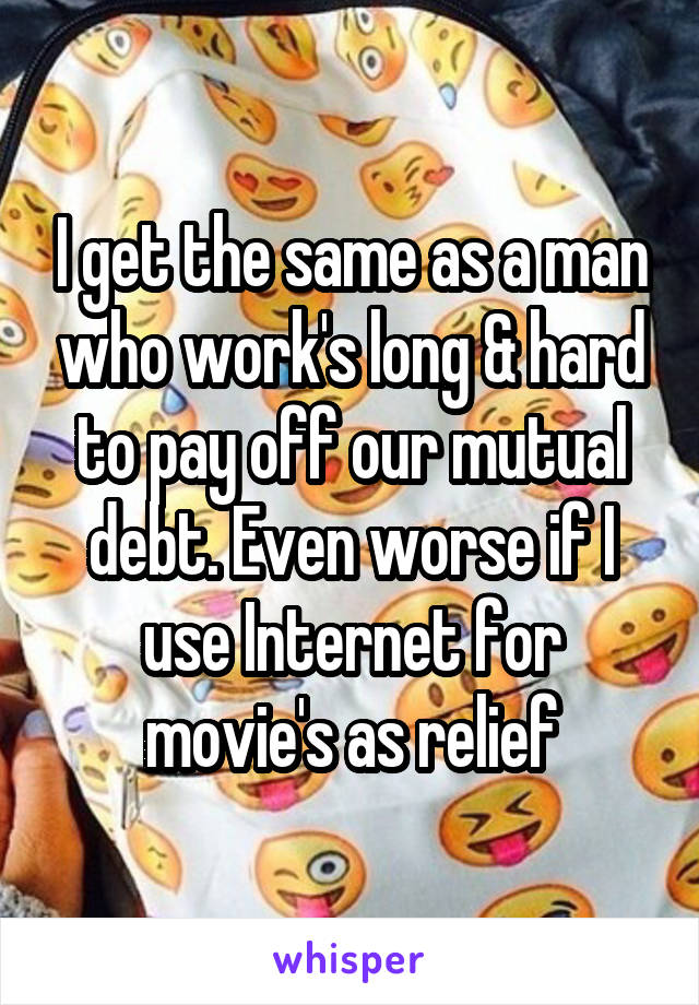 I get the same as a man who work's long & hard to pay off our mutual debt. Even worse if I use Internet for movie's as relief
