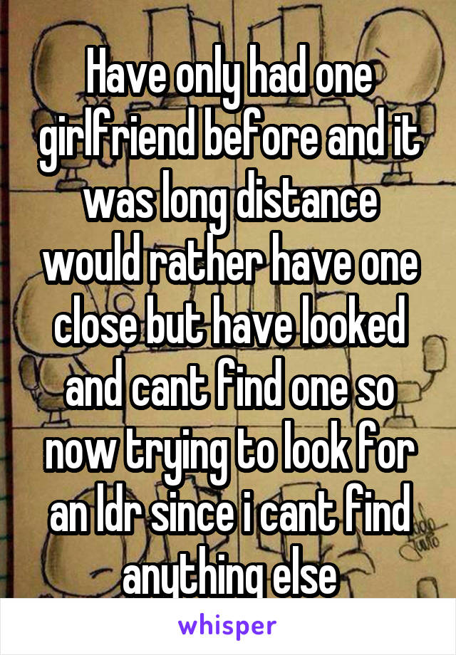 Have only had one girlfriend before and it was long distance would rather have one close but have looked and cant find one so now trying to look for an ldr since i cant find anything else