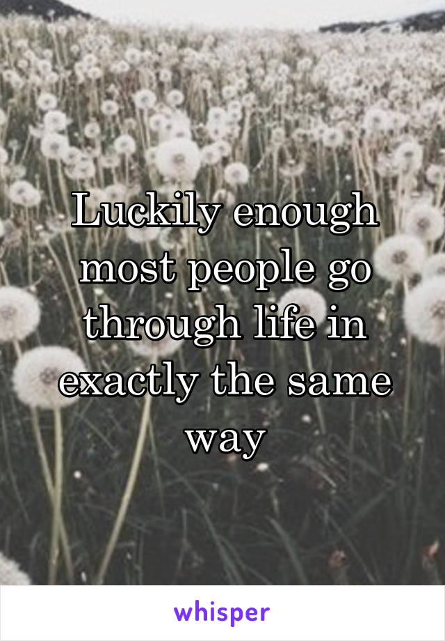 Luckily enough most people go through life in exactly the same way