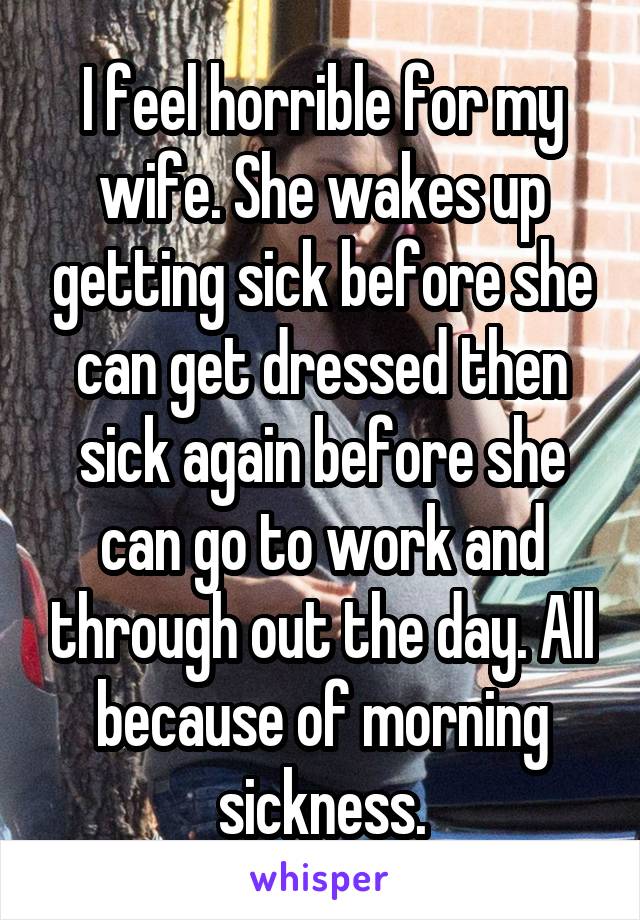 I feel horrible for my wife. She wakes up getting sick before she can get dressed then sick again before she can go to work and through out the day. All because of morning sickness.