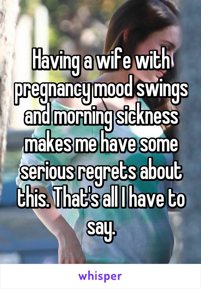 Having a wife with pregnancy mood swings and morning sickness makes me have some serious regrets about this. That's all I have to say.