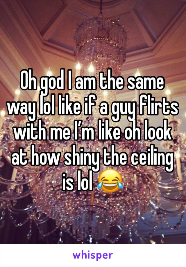 Oh god I am the same way lol like if a guy flirts with me I’m like oh look at how shiny the ceiling is lol 😂 