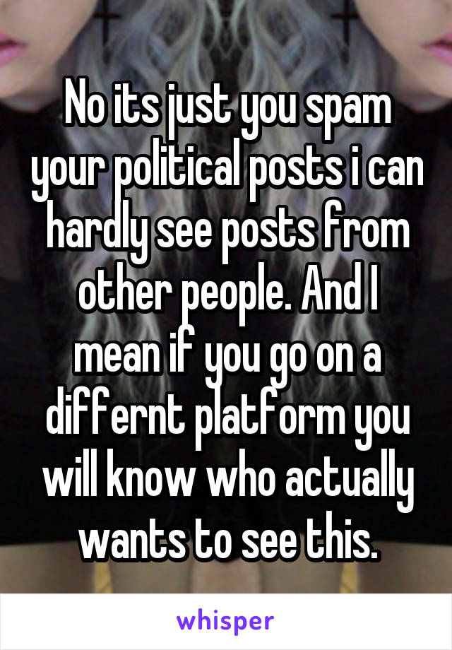 No its just you spam your political posts i can hardly see posts from other people. And I mean if you go on a differnt platform you will know who actually wants to see this.