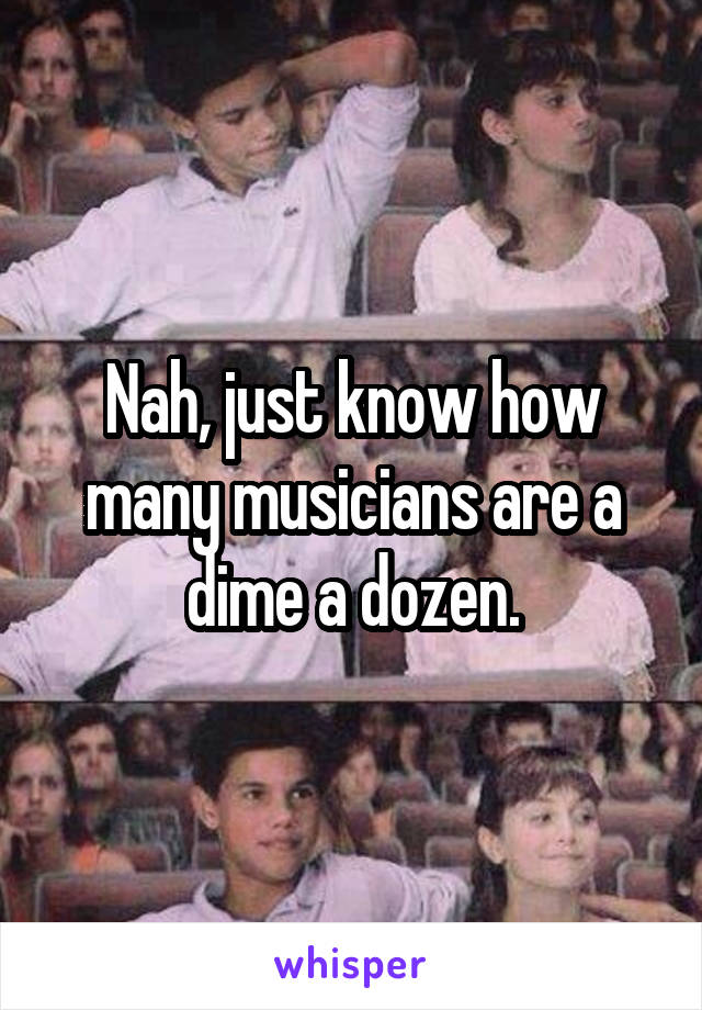 Nah, just know how many musicians are a dime a dozen.
