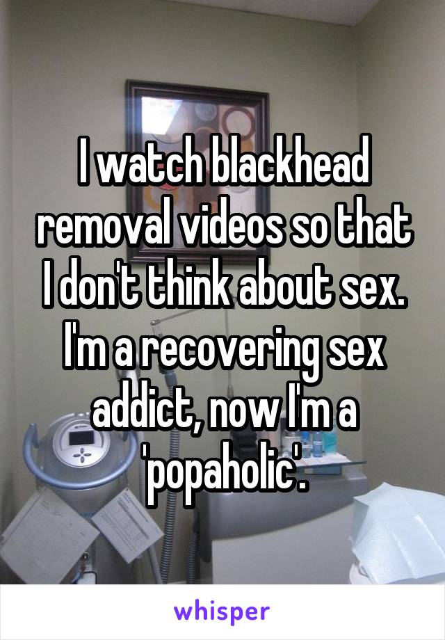 I watch blackhead removal videos so that I don't think about sex. I'm a recovering sex addict, now I'm a 'popaholic'.