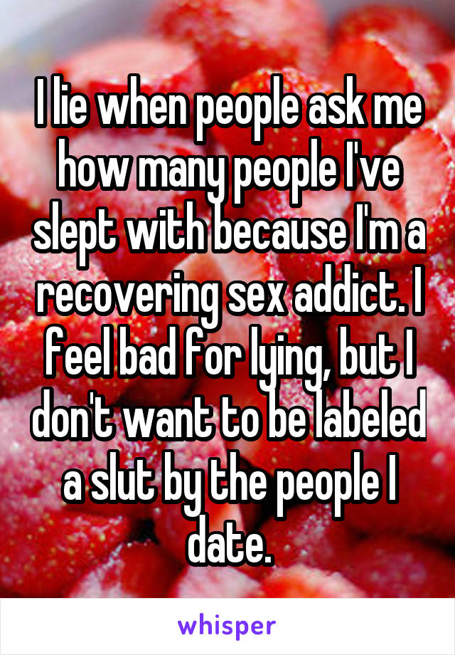 I lie when people ask me how many people I've slept with because I'm a recovering sex addict. I feel bad for lying, but I don't want to be labeled a slut by the people I date.