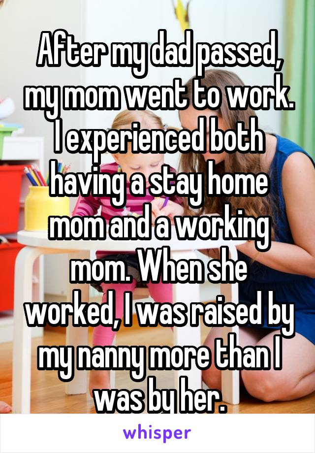 After my dad passed, my mom went to work. I experienced both having a stay home mom and a working mom. When she worked, I was raised by my nanny more than I was by her.