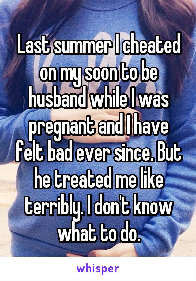 Last summer I cheated on my soon to be husband while I was pregnant and I have felt bad ever since. But he treated me like terribly. I don't know what to do.