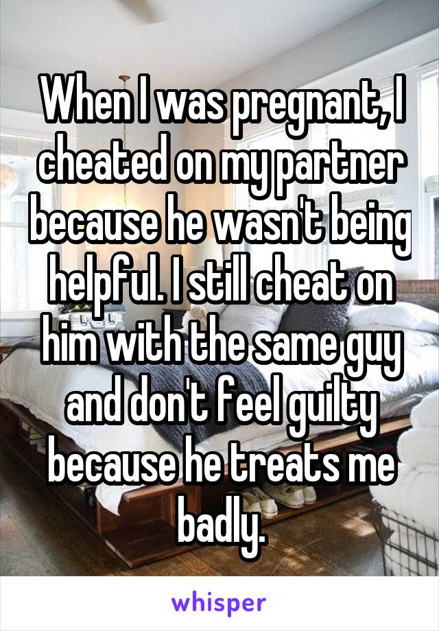 When I was pregnant, I cheated on my partner because he wasn't being helpful. I still cheat on him with the same guy and don't feel guilty because he treats me badly.