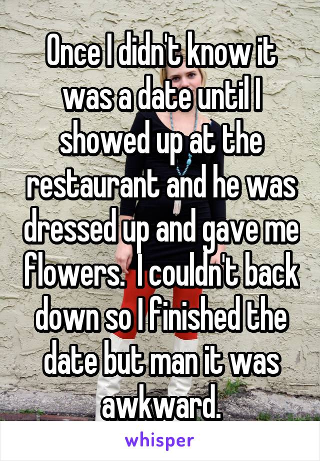 Once I didn't know it was a date until I showed up at the restaurant and he was dressed up and gave me flowers.  I couldn't back down so I finished the date but man it was awkward.