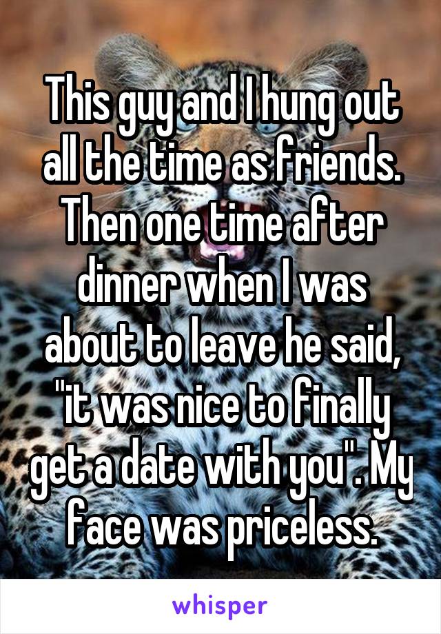 This guy and I hung out all the time as friends. Then one time after dinner when I was about to leave he said, "it was nice to finally get a date with you". My face was priceless.